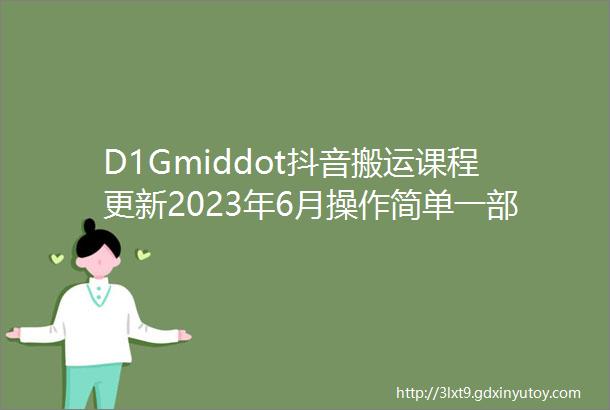 D1Gmiddot抖音搬运课程更新2023年6月操作简单一部手机就可以操作不用露脸